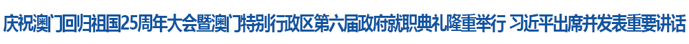 慶祝澳門(mén)回歸祖國(guó)25周年大會(huì)暨澳門(mén)特別行政區(qū)第六屆政府就職典禮隆重舉行 習(xí)近平出席并發(fā)表重要講話(huà)